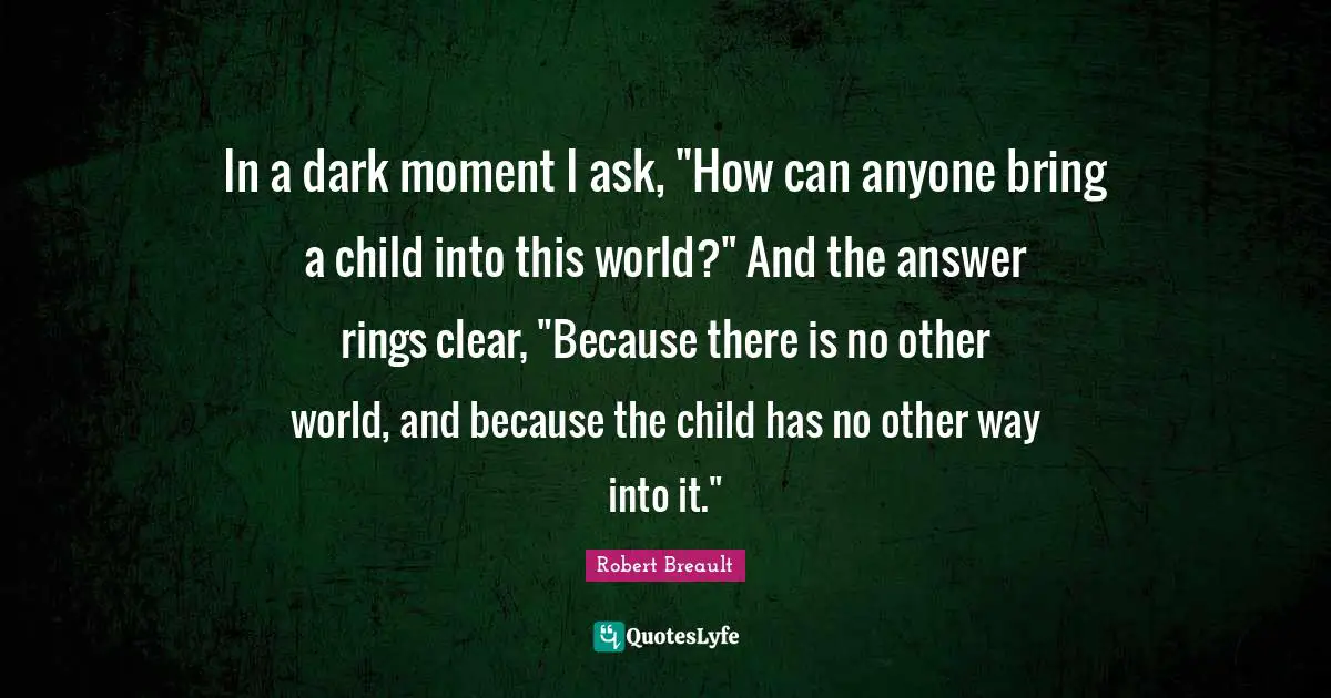 In a dark moment I ask, "How can anyone bring a child into this world?" And the answer rings clear, "Because there is no other world, and because the child has no other way into it."