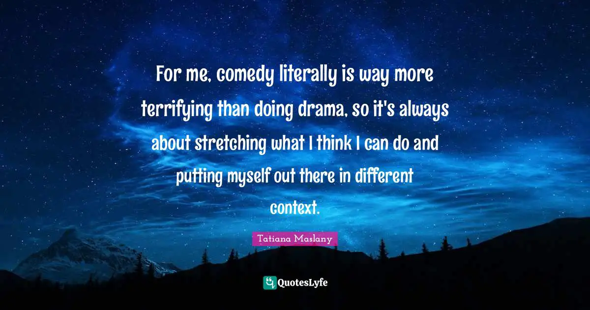 For me, comedy literally is way more terrifying than doing drama, so it's always about stretching what I think I can do and putting myself out there in different context.