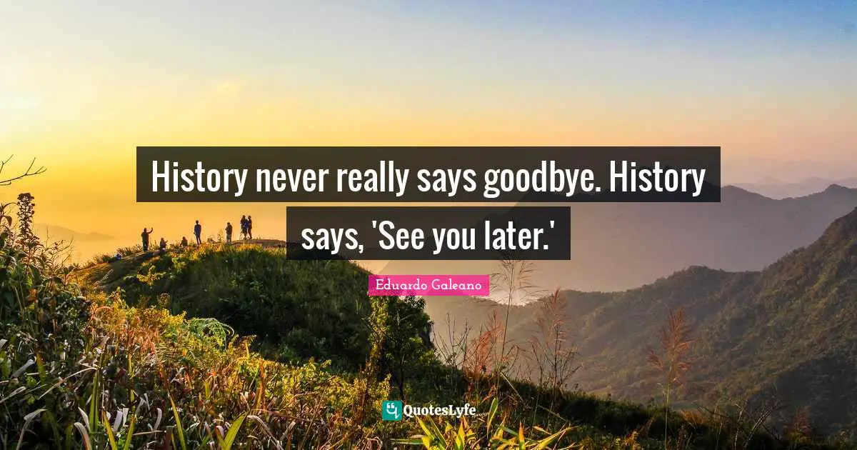 History Never Really Says Goodbye History Says See You Later Quote By Eduardo Galeano Quoteslyfe