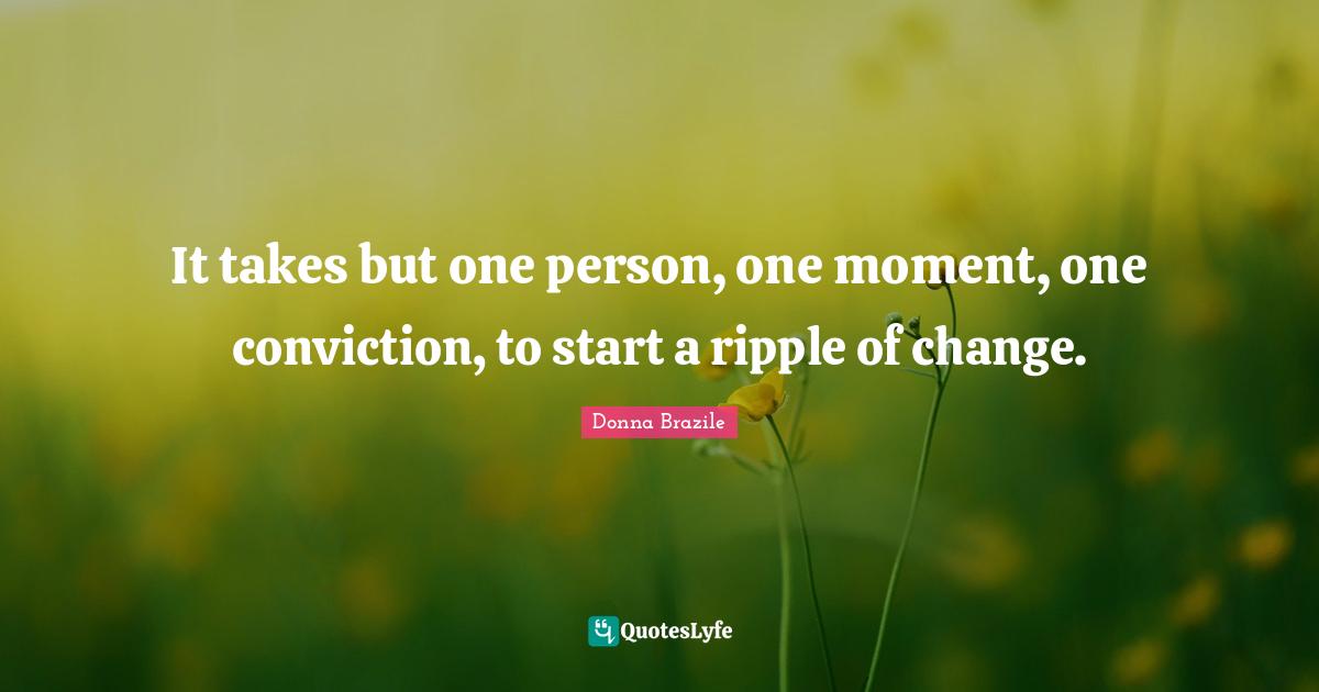 It takes but one person, one moment, one conviction, to start a ripple ...