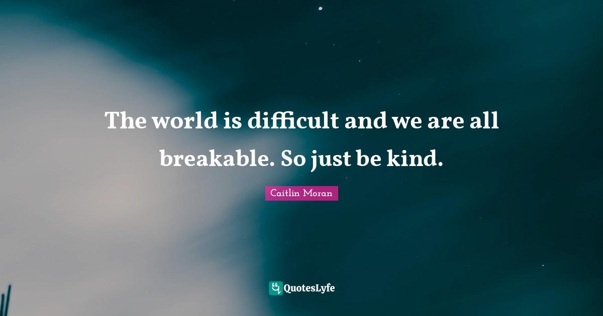 The world is difficult and we are all breakable. So just be kind ...