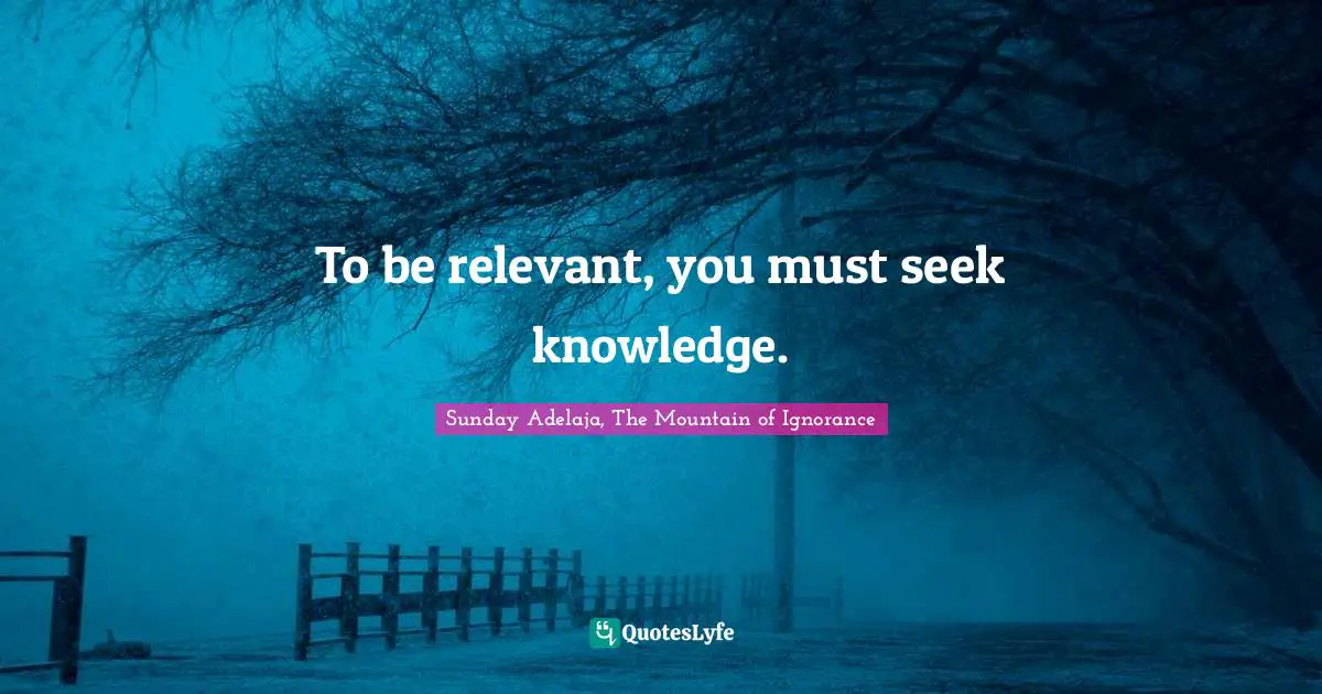 To Be Relevant You Must Seek Knowledge Quote By Sunday Adelaja The Mountain Of Ignorance Quoteslyfe