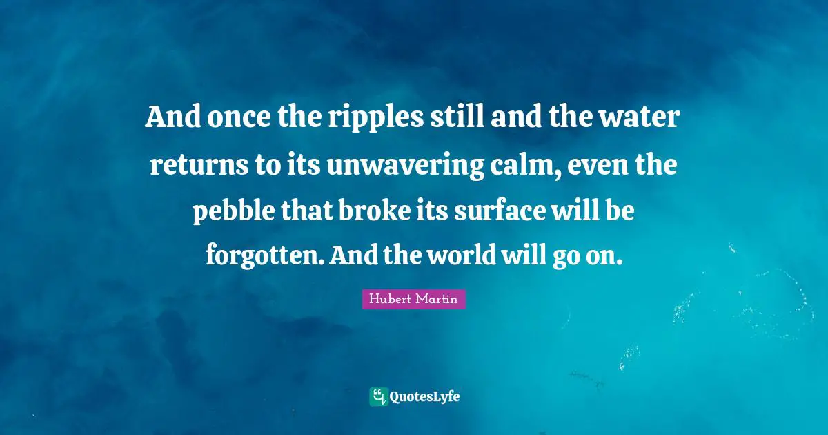 And once the ripples still and the water returns to its unwavering cal ...