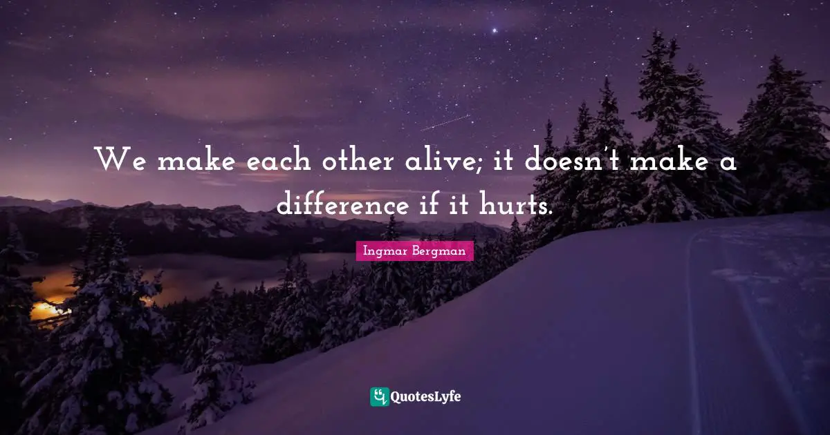 We make each other alive; it doesn’t make a difference if it hurts ...