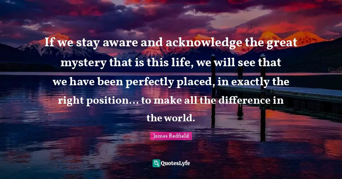 If we stay aware and acknowledge the great mystery that is this life, we will see that we have been perfectly placed, in exactly the right position… to make all the difference in the world.