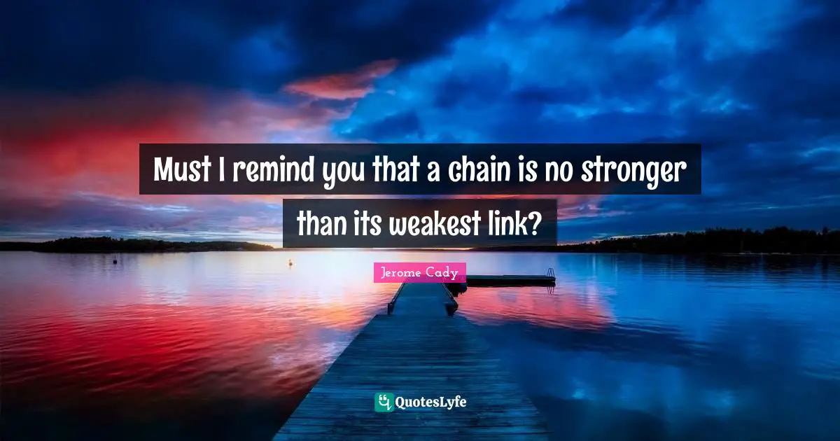 Must I remind you that a chain is no stronger than its weakest link