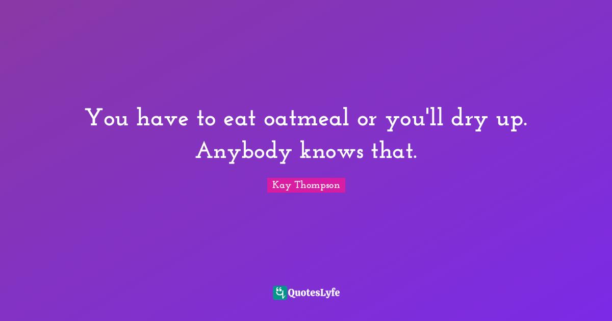 You have to eat oatmeal or you'll dry up. Anybody knows that.... Quote