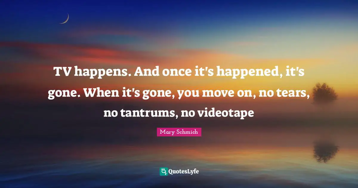 TV happens. And once it's happened, it's gone. When it's gone, you move on, no tears, no tantrums, no videotape