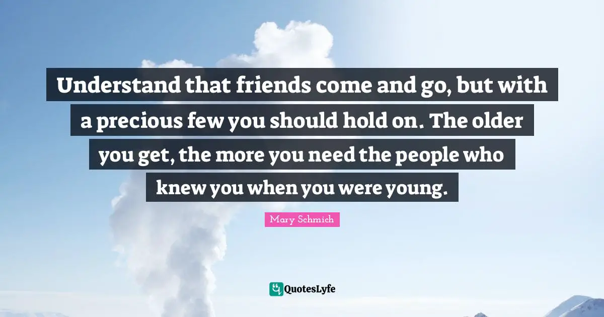 Understand that friends come and go, but with a precious few you should hold on. The older you get, the more you need the people who knew you when you were young.