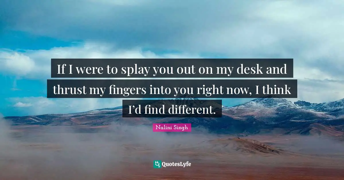 If I were to splay you out on my desk and thrust my fingers into you r ...
