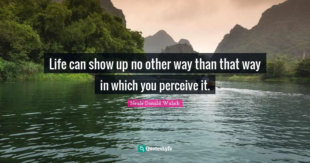 Life can show up no other way than that way in which you perceive it ...