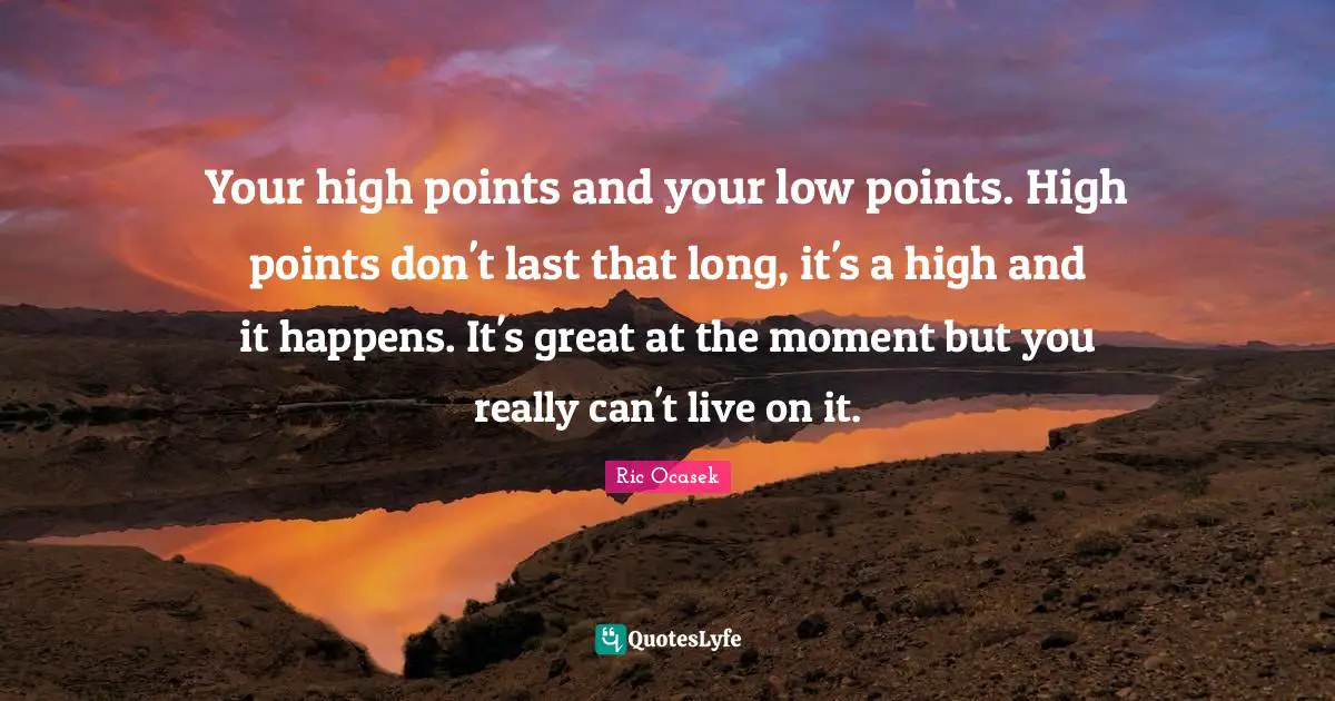 Your high points and your low points. High points don't last that long ...